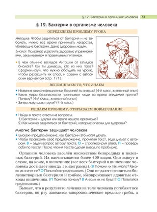 § 12. Бактерии в организме человека 73
§ 12. Бактерии в организме человека
Антошка: Чтобы защититься от бактерий и не за-
болеть, нужно всё время принимать лекарства,
убивающие бактерии. Даже здоровым людям.
Биолог: Полезнее укреплять здоровье упражнени-
ями, закаливанием и правильным питанием.
В чём отличие взглядов Антошки от взглядов
биолога? Как ты думаешь, кто из них прав?
Сформулируй, что нужно обсудить на уроке,
чтобы разрешить их спор, и сравни с автор-
ским вариантом (стр. 171).
Названия каких инфекционных болезней ты знаешь? (4-й класс, жизненный опыт)
Какие меры безопасности принимают люди во время эпидемии гриппа?
Почему? (4-й класс, жизненный опыт)
Зачем люди моют руки? (4-й класс)
Найди в тексте ответы на вопросы:
1) Бактерии – друзья или враги нашего организма?
2) Как можно защититься от бактерий, которые опасны для здоровья?
Многие бактерии защищают человека
Выскажи предположение, как бактерии это могут делать.
Чтобы проверить своё предположение, прочитай текст, ведя диалог с авто-
ром: В – задай вопрос автору текста; О – спрогнозируй ответ; П – проверь
себя по тексту. После чтения текста сделай вывод по проблеме.
Организм человека заселён множеством безвредных и полез-
ных бактерий. Их насчитывается более 400 видов. Они живут в
слюне, на коже, в кишечнике (вес всех бактерий в кишечнике че-
ловека достигает иногда 1 килограмма). (В Почему их так много? Како-
во их значение? О Попытайся предположить.) Они не дают поселиться бо-
лезнетворным бактериям и грибам, обезвреживают ядовитые от-
ходы кишечника. (П Понятно почему? В А если их не будет? О Попытайся
предположить.)
Бывает, что в результате лечения на теле человека погибают все
бактерии, во рту заводятся микроскопические вредные грибы, а
РЕШАЕМ ПРОБЛЕМУ, ОТКРЫВАЕМ НОВЫЕ ЗНАНИЯ
ВСПОМИНАЕМ ТО, ЧТО ЗНАЕМ
ОПРЕДЕЛЯЕМ ПРОБЛЕМУ УРОКА
 