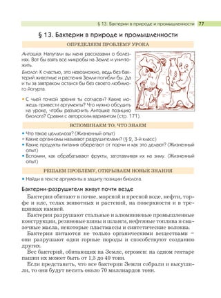 § 13. Бактерии в природе и промышленности 77
§ 13. Бактерии в природе и промышленности
Антошка: Напугали вы меня рассказами о болез-
нях. Вот бы взять все микробы на Земле и уничто-
жить.
Биолог: К счастью, это невозможно, ведь без бак-
терий животные и растения Земли погибли бы. Да
и ты за завтраком остался бы без своего любимо-
го йогурта.
С чьей точкой зрения ты согласен? Какие мо-
жешь привести аргументы? Что нужно обсудить
на уроке, чтобы разъяснить Антошке позицию
биолога? Сравни с авторским вариантом (стр. 171).
Что такое целлюлоза? (Жизненный опыт)
Какие организмы называют разрушителями? (§ 2, 3-й класс)
Какие продукты питания оберегают от порчи и как это делают? (Жизненный
опыт)
Вспомни, как обрабатывают фрукты, заготавливая их на зиму. (Жизненный
опыт)
Найди в тексте аргументы в защиту позиции биолога.
Бактерии-разрушители живут почти везде
Бактерии обитают в почве, морской и пресной воде, нефти, тор-
фе и иле, телах животных и растений, на поверхности и в тре-
щинках камней.
Бактерии разрушают стальные и алюминиевые промышленные
конструкции, резиновые шины и шланги, нефтяные топлива и сма-
зочные масла, некоторые пластмассы и синтетические волокна.
Бактерии питаются не только органическими веществами –
они разрушают одни горные породы и способствуют созданию
других.
Вес бактерий, обитающих на Земле, огромен: на одном гектаре
пашни их может быть от 1,5 до 40 тонн.
Если представить, что все бактерии Земли собрали и высуши-
ли, то они будут весить около 70 миллиардов тонн.
РЕШАЕМ ПРОБЛЕМУ, ОТКРЫВАЕМ НОВЫЕ ЗНАНИЯ
ВСПОМИНАЕМ ТО, ЧТО ЗНАЕМ
ОПРЕДЕЛЯЕМ ПРОБЛЕМУ УРОКА
 