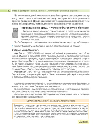Глава 3. Бактерии – самые мелкие и многочисленные живые существа80
За несколько дней молочнокислые бактерии превращают сахар
капустного сока в молочную кислоту, которая мешает развитию
многих бактерий. После этого капусту охлаждают, поскольку чем
ниже температура, тем медленнее размножаются бактерии.
Перемешивание среды – условие благополучия бактерий
Бактерии в воде медленно оседают на дно, а питательные вещества
равномерно распределяются по всей жидкости. Осевшие на дно бак-
терии быстро поглощают питательные вещества в придонном слое и
начинают голодать.
Чтобы бактерии использовали все питательные вещества, сосуд взбалтывают.
Почему благополучие бактерий зависит от перемешивания среды?
Учёные-микробиологи
Луи Пастер (1822–1895) – французский учёный, изучивший процесс бро-
жения. Именно в результате этого процесса бактерии превращают молоко в
кисломолочные продукты, а дрожжевые грибки превращают сахара в спирт и
уксус. Благодаря Пастеру люди научились сохранять молоко и другие продук-
ты от порчи, недаром такое молоко называют в честь Пастера пастеризован-
ным. Такие слова, как дезинфекция (защита от инфекций), асептика (защита ран
от микробов), обрели смысл благодаря работам этого учёного.
Роберт Кох (1843–1910) – немецкий учёный, открывший возбудителей си-
бирской язвы, холеры и туберкулёза. За исследования туберкулёза награждён
в 1905 году Нобелевской премией.
***
Кроме одноклеточных бактерий, существуют и многоклеточные безъядерные
живые существа: цианобактерии и актиномицеты.
Цианобактерии – одноклеточные, многоклеточные и колониальные организ-
мы, способные использовать энергию солнечного света.
Актиномицеты – организмы, образующие многоклеточные нити и питающи-
еся органическими веществами.
Симбиоз
Бактерии, разрушая органические вещества, делают доступными для
растений атомы азота, фосфора и серы, не дают накапливаться мёрт-
вым остаткам растений и животных. Хотя бактерии и разрушают многие
нужные людям вещи, они приносят огромную пользу в промышленном
и сельскохозяйственном производстве.
СРАВНИВАЕМ СВОЙ ВЫВОД С АВТОРСКИМ
 