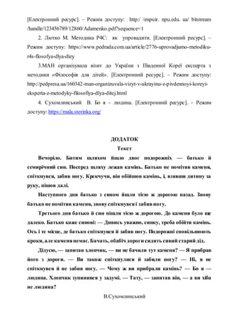 [Електронний ресурс]. – Режим доступу: http:/ /enpuir. npu.edu. ua/ bitstream
/handle/123456789/12860/Adamenko.pdf?sequence=1
2. Лютко М. Методика Р4С: як упровадити. [Електронний ресурс]. –
Режим доступу: https://www.pedrada.com.ua/article/2776-uprovadjumo-metodiku-
r4s-flosofya-dlya-dtey
3.МАН організувала візит до України з Південної Кореї експерта з
методики «Філософія для дітей». [Електронний ресурс]. – Режим доступу:
http://pedpresa.ua/160342-man-organizuvala-vizyt-v-ukrayinu-z-pivdennoyi-koreyi-
eksperta-z-metodyky-filosofiya-dlya-ditej.html
4. Сухомлинський В. Бо я – людина. [Електронний ресурс]. – Режим
доступу: https://mala.storinka.org/
ДОДАТОК
Текст
Вечоріло. Битим шляхом йшло двоє подорожніх — батько й
семирічний син. Посеред шляху лежав камінь. Батько не помітив каменя,
спіткнувся, забив ногу. Крекчучи, він обійшов камінь, і, взявши дитину за
руку, пішов далі.
Наступного дня батько з сином йшли тією ж дорогою назад. Знову
батько не помітив каменя, зновуспіткнувсяі забивногу.
Третього дня батько й син пішли тією ж дорогою. До каменя було ще
далеко. Батько каже синові: — Дивись уважно, синку, треба обійти камінь.
Ось і те місце, де батько спіткнувся й забив ногу. Подорожні сповільнюють
кроки, але каменянемає. Бачать, обабіч дороги сидить сивий старий дід.
Дідусю, — запитав хлопчик, — ви не бачили тут каменя? — Я прибрав
його з дороги. — Ви також спіткнулися й забили ногу? — Ні, я не
спіткнувся й не забив ногу. — Чому ж ви прибрали камінь? — Бо я —
людина. Хлопчик зупинився у задумі. — Тату, — запитав він, — а ви хіба
не людина?
В.Сухомлинський
 
