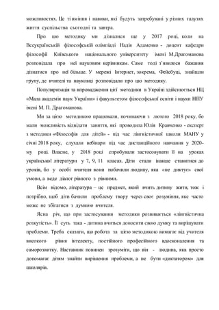 можливостях. Це ті вміння і навики, які будуть затребувані у різних галузях
життя суспільства сьогодні та завтра.
Про цю методику ми дізналися ще у 2017 році, коли на
Всеукраїнській філософській олімпіаді Надія Адаменко - доцент кафедри
філософії Київського національного університету імені М.Драгоманова
розповідала про неї науковим керівникам. Саме тоді з’явилося бажання
дізнатися про неї більше. У мережі Інтернет, зокрема, Фейсбуці, знайшли
групу, де вчителі та науковці розповідали про цю методику.
Популяризація та впровадження цієї методики в Україні здійснюється НЦ
«Мала академія наук України» і факультетом філософської освіти і науки НПУ
імені М. П. Драгоманова.
Ми за цією методикою працювали, починаючи з лютого 2018 року, бо
мали можливість відвідати заняття, які проводила Юлія Кравченко - експерт
з методики «Філософія для дітей» - під час лінгвістичної школи МАНУ у
січні 2018 року, слухали вебінари під час дистанційного навчання у 2020-
му році. Власне, у 2018 році спробували застосовувати її на уроках
української літератури у 7, 9, 11 класах. Діти стали інакше ставитися до
уроків, бо у особі вчителя вони побачили людину, яка «не диктує» свої
умови, а веде діалог рівного з рівними.
Всім відомо, література – це предмет, який вчить дитину жити, тож і
потрібно, щоб діти бачили проблему твору через своє розуміння, яке часто
може не збігатися з думкою вчителя.
Ясна річ, що при застосування методики розвивається «лінгвістична
розкутість». Її суть така - дитина вчиться доносити свою думку та вирішувати
проблеми. Треба сказати, що робота за цією методикою вимагає від учителя
високого рівня інтелекту, постійного професійного вдосконалення та
саморозвитку. Наставник повинен зрозуміти, що він - людина, яка просто
допомагає дітям знайти вирішення проблеми, а не бути «диктатором» для
школярів.
 