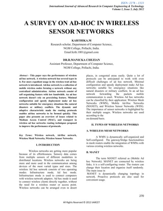 ISSN: 2278 – 1323
                             International Journal of Advanced Research in Computer Engineering & Technology
                                                                                  Volume 1, Issue 5, July 2012




    A SURVEY ON AD-HOC IN WIRELESS
          SENSOR NETWORKS
                                                KARTHIKA.M
                               Research scholar, Department of Computer Science,
                                         NGM College, Pollachi, India.
                                          Email:krth.1001@gmail.com

                                          DR.R.MANICKA CHEZIAN
                              Assistant Professor, Department of Computer Science,
                                          NGM College, Pollachi, India.

Abstract - This paper says the performance of wireless          places, in congested areas easily. Quite a lot of
ad hoc network. A wireless network has several types in         protocols can be anticipated to work with even
it. For more expedient usage in the wireless trait ad hoc       difficult challenges of ad hoc network. Minimal
network is introduced. Ad-hoc network is a collection of        configuration and speedy deployment make Ad hoc
mobile wireless nodes forming a network without any             networks suitable for emergency situations like
centralized administration. Ad-hoc network consist of           natural disasters or military conflicts. In an ad hoc
self organizing feature with low bandwidth. An ad hoc           network     forwarding      the     packets    mobile
network doesn't rely on preexisting feature. Minimal            communication is used.. Wireless Ad hoc networks
configuration and speedy deployment make ad hoc                 can be classified by their application: Wireless Mesh
networks suitable for emergency situations like natural         Networks (WMN), Mobile Ad-Hoc Networks
disasters or military conflicts. The dynamic and                (MANET), and Wireless Sensor Networks (WSN).
adaptive characteristic made the routing protocols              The importance of sensor networks is highlighted by
enables ad-hoc networks to be formed quickly. This              their multiple usages. Wireless networks are used
paper also presents an overview of issues related to            according to the
Medium Access Control (MAC), and transport in
                                                                on-demand basis.
wireless ad hoc networks routing techniques proposed
                                                                     II. TYPES OF WIRELESS NETWORKS
to improve the performance of protocols.
                                                                A. WIRELESS MESH NETWORKS
Key Terms: Wireless network, Ad-Hoc network,
                                                                         A WMN is dynamically self-organized and
Wireless Mesh Networks, Wireless Sensor Networks.
                                                                Self-configured. The gateway/bridge functionalities
                                                                in mesh routers enable the integration of WMNs with
                I. INTRODUCTION                                 various existing wireless networks.
                                                                         .
          Wireless networks are getting more popular            B. MANET
because of its effortlessness. Sensory data comes
from multiple sensors of different modalities in                          The term MANET referred as (Mobile Ad
distributed locations. Wireless networks are being              hoc Network). MANET are connected by wireless
more and more used in the communication among                   links, it is a self-configuring router. The routers can
devices of the most varied types and sizes. The                 change their location and organize itself randomly.
wireless Ad hoc network consists of two operating               The main issue in
modes: Infrastructure mode, Ad hoc mode.                         MANET is dynamically changing topology in
Infrastructure mode is used to connect computers                network. Proactive protocols are also used for
with wireless network adapters. Ad hoc mode is used             convenient usage.
to connect wireless clients directly together, without
the need for a wireless router or access point.
Wireless networks can be arranged even in desert


                                                                                                                  270

                                           All Rights Reserved © 2012 IJARCET
 