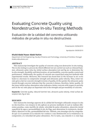 22
(22-40)
Revista Tecnología y Ciencia
DOI: https://doi.org/10.33414/rtyc.36.22-40.2019 - ISSN 1666-6933
Universidad Tecnológica Nacional
Octubre 2019 / Año 17- Nº 36
Evaluating Concrete Quality using
Nondestructive In-situ Testing Methods
Evaluación de la calidad del concreto utilizando
métodos de prueba in situ no destructivos
Presentación: 03/04/2019
Aprobación: 09/09/2019
Khalid Abdel Naser Abdel Rahim
Department of Civil Engineering, Faculty of Science and Technology, University of Coimbra, Portugal
khalid.ar@outlook.com
ABSTRACT
This manuscript investigate the quality of concrete using non-destructive in-situ testing.
The in-situ testing is a process by which different test are carried out such as rebound ham-
mer, ultrasonic pulse veloc-ity, initial surface absorption test and fig air, to determine the
in-situ strength, durability and deterioration, air permeability, concrete quality control and
performance. Additionally, the quality of concrete was researched using test methods with
experimental results. Moreover, this research has found that (1) the increase in w/c ra-tio
leads to a decrease in compressive strength and ultrasonic pulse velocity. Thus, lower w/c
ratio gives a bet-ter concrete strength in terms of quality, (2) the quicker the ultrasonic pulse
travels through concrete indicates that the concrete is denser, therefore, better quality, (3)
the lower initial surface absorption value indicates a better concrete with respect to porosity
and (4) the w/c ratio plays an important role in the strength and per-meability of concrete.
Keywords: Concrete quality, rebound hammer test, ultrasonic pulse velocity, initial surface ab-
sorption test, fig air test.
RESUMEN
Este manuscrito investiga aspectos de la calidad del hormigón utilizando ensayos in situ
no des-tructivos. Los ensayos in situ aplican un proceso mediante el cual se realizan dife-
rentes pruebas, como martillo de rebote, velocidad de pulso ultrasónico, absorción inicial
superficial de agua y permeabilidad al aire de Figg, para determinar la resistencia, durabi-
lidad y deterioro in situ, permeabilidad del aire. Además, esta investiga-ción ha comproba-
do que (1) el aumento en la relación w/c conduce a una disminución en la resistencia a la
compresión y la velocidad del pulso ultrasónico. Por lo tanto, una relación w /c más baja
 