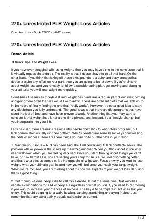270+ Unrestricted PLR Weight Loss Articles
Download this eBook FREE at JMFree.net



270+ Unrestricted PLR Weight Loss Articles
Demo Article

3 Quick Tips For Weight Loss

If you have ever struggled with losing weight, then you may have come to the conclusion that it
is virtually impossible to do so. The reality is that it doesn’t have to be all that hard. On the
other hand, if you think that taking off those extra pounds is a quick and easy process that
doesn’t require any effort on your part, then you are going to be let down. If you’re sincere
about weight loss and you’re ready to follow a sensible eating plan, get moving and changing
your attitude, you will lose weight more quickly.

Sometimes it seems as though diet and weight loss plans are a regular part of our lives; coming
and going more often than we would like to admit. These are often fad diets that we latch on to
in the hopes of finally finding the one that “really works”. However, it’s not a good idea to start
any diet before you fully understand. The good news is that there are diet programs that have
stood the test of time, and have been proven to work. Another thing that you may want to
consider is that weight loss is not a one-time physical act. Instead, it’s a lifestyle change that
you incorporate into your life.

Let’s be clear, there are many reasons why people don’t stick to weight loss programs, but
lack of motivation usually isn’t one of them. What’s needed are some basic ways of increasing
the odds of success. Here are some things you can do to put the odds in your favor.

1. Maintain your focus – A lot has been said about willpower and its lack of effectiveness. The
problem with willpower is that it sets up the wrong mindset. When you think about it, you only
need willpower when you are feeling deprived. Once you start thinking about things you can’t
have, or how hard it all is, you are setting yourself up for failure. You need something better,
and that’s where focus comes in. It’s the opposite of willpower. Focus on why you want to lose
weight, what your ultimate goal is, and how you will feel once you reach your target weight.
When you’re focused, you are thinking about the positive aspects of your weight loss plan, and
that’s a good thing.

2. Get moving – Some people like to call this exercise, but at the same time, that word has
negative connotations for a lot of people. Regardless of what you call it, you need to get moving
if you want to increase your chances of success. The key is to participate in activities that you
enjoy. This could be going for a walk, bowling, dancing, gardening, or playing frisbee. Just
remember that any extra activity equals extra calories burned.




                                                                                             1/2
 