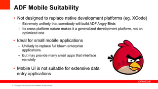 13 Copyright © 2013 Oracle and/or its affiliates. All rights reserved.
ADF Mobile Suitability
•  Not designed to replace native development platforms (eg. XCode)
–  Extremely unlikely that somebody will build ADF Angry Birds
–  Its cross platform nature makes it a generalized development platform, not an
optimized one
•  Ideal for small mobile applications
–  Unlikely to replace full blown enterprise
applications
–  But may provide many small apps that interface
remotely
•  Mobile UI is not suitable for extensive data
entry applications
 