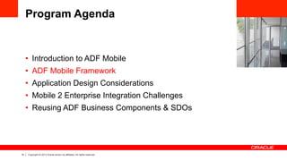 14 Copyright © 2013 Oracle and/or its affiliates. All rights reserved.
Program Agenda
•  Introduction to ADF Mobile
•  ADF Mobile Framework
•  Application Design Considerations
•  Mobile 2 Enterprise Integration Challenges
•  Reusing ADF Business Components & SDOs
 