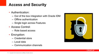 17 Copyright © 2013 Oracle and/or its affiliates. All rights reserved.
Access and Security
•  Authentication:
–  Out of the box integration with Oracle IDM
–  Offline authentication
–  Single login across Features
•  Access Control:
–  Role based access
•  Encryption:
–  Credential store
–  Local data
–  Communication channels
 