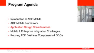 19 Copyright © 2013 Oracle and/or its affiliates. All rights reserved.
Program Agenda
•  Introduction to ADF Mobile
•  ADF Mobile Framework
•  Application Design Considerations
•  Mobile 2 Enterprise Integration Challenges
•  Reusing ADF Business Components & SDOs
 