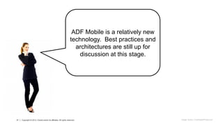 21 Copyright © 2013 Oracle and/or its affiliates. All rights reserved.21 Copyright © 2013, Oracle and/or its affiliates. All rights reserved.
ADF Mobile is a relatively new
technology. Best practices and
architectures are still up for
discussion at this stage.
Image: Ambro / FreeDigitalPhotos.net
 