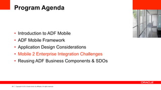 22 Copyright © 2013 Oracle and/or its affiliates. All rights reserved.
Program Agenda
•  Introduction to ADF Mobile
•  ADF Mobile Framework
•  Application Design Considerations
•  Mobile 2 Enterprise Integration Challenges
•  Reusing ADF Business Components & SDOs
 