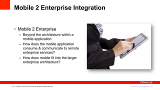 23 Copyright © 2013 Oracle and/or its affiliates. All rights reserved.
Mobile 2 Enterprise Integration
•  Mobile 2 Enterprise
–  Beyond the architecture within a
mobile application
–  How does the mobile application
consume & communicate to remote
enterprise services?
–  How does mobile fit into the larger
enterprise architecture?
Image: Pong / FreeDigitalPhotos.net
 