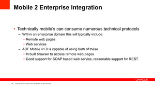 24 Copyright © 2013 Oracle and/or its affiliates. All rights reserved.
Mobile 2 Enterprise Integration
•  Technically mobile’s can consume numerous technical protocols
–  Within an enterprise domain this will typically include:
•  Remote web pages
•  Web services
–  ADF Mobile v1.0 is capable of using both of these
•  In built browser to access remote web pages
•  Good support for SOAP based web service, reasonable support for REST
 