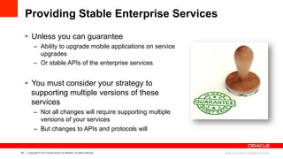 26 Copyright © 2013 Oracle and/or its affiliates. All rights reserved.
Providing Stable Enterprise Services
•  Unless you can guarantee
–  Ability to upgrade mobile applications on service
upgrades
–  Or stable APIs of the enterprise services
•  You must consider your strategy to
supporting multiple versions of these
services
–  Not all changes will require supporting multiple
versions of your services
–  But changes to APIs and protocols will
Image: Stuart Miles/ FreeDigitalPhotos.net
 