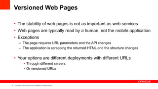 27 Copyright © 2013 Oracle and/or its affiliates. All rights reserved.
Versioned Web Pages
•  The stability of web pages is not as important as web services
•  Web pages are typically read by a human, not the mobile application
•  Exceptions
–  The page requires URL parameters and the API changes
–  The application is scrapping the returned HTML and the structure changes
•  Your options are different deployments with different URLs
•  Through different servers
•  Or versioned URLs
 