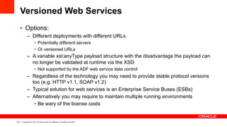 28 Copyright © 2013 Oracle and/or its affiliates. All rights reserved.
Versioned Web Services
•  Options:
–  Different deployments with different URLs
•  Potentially different servers
•  Or versioned URLs
–  A variable xsl:anyType payload structure with the disadvantage the payload can
no longer be validated at runtime via the XSD
•  Not supported by the ADF web service data control
–  Regardless of the technology you may need to provide stable protocol versions
too (e.g. HTTP v1.1, SOAP v1.2)
–  Typical solution for web services is an Enterprise Service Buses (ESBs)
–  Alternatively you may require to maintain multiple running environments
•  Be wary of the license costs
 