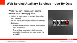 29 Copyright © 2013 Oracle and/or its affiliates. All rights reserved.
Web Service Auxiliary Services – Use-By-Date
•  While you can’t necessarily control
mobile application upgrades
–  Helpful to push users to new versions when
they connect
–  So you can eventually disable older services
–  Solutions:
•  Build-in a use-by-date disable function into
your mobile app
•  Or provide a mechanism for the mobile
application to determine a new version is
available
Image: Salvatore Vuono/ FreeDigitalPhotos.net
 