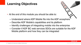 3 Copyright © 2013 Oracle and/or its affiliates. All rights reserved.
Learning Objectives
•  At the end of this module you should be able to:
–  Understand where ADF Mobile fits into the ADF ecosphere
–  Describe ADF Mobile's capabilities and its platform
–  Identify challenges of integrating mobile into the enterprise
–  Consider if ADF BC web services SDOs are suitable for the ADF
Mobile platform and how they can be integrated
Image: imagerymajestic/ FreeDigitalPhotos.net
 