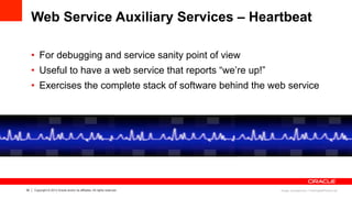 30 Copyright © 2013 Oracle and/or its affiliates. All rights reserved.
Web Service Auxiliary Services – Heartbeat
•  For debugging and service sanity point of view
•  Useful to have a web service that reports “we’re up!”
•  Exercises the complete stack of software behind the web service
Image: jscreationzs / FreeDigitalPhotos.net
 