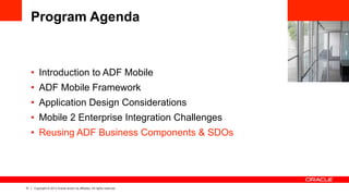 31 Copyright © 2013 Oracle and/or its affiliates. All rights reserved.
Program Agenda
•  Introduction to ADF Mobile
•  ADF Mobile Framework
•  Application Design Considerations
•  Mobile 2 Enterprise Integration Challenges
•  Reusing ADF Business Components & SDOs
 