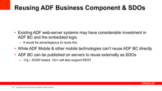 32 Copyright © 2013 Oracle and/or its affiliates. All rights reserved.
Reusing ADF Business Component & SDOs
•  Existing ADF web-server systems may have considerable investment in
ADF BC and the embedded logic
–  It would be advantageous to reuse this
•  While ADF Mobile & other mobile technologies can’t reuse ADF BC directly
•  ADF BC can be published on servers to reuse externally as SDOs
–  11g – SOAP based, 12c+ will also support REST
 