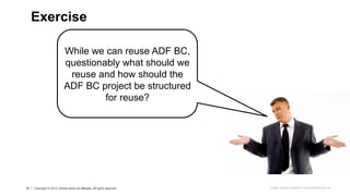 33 Copyright © 2013 Oracle and/or its affiliates. All rights reserved.33 Copyright © 2013, Oracle and/or its affiliates. All rights reserved.
Exercise
Image: imagerymajestic/ FreeDigitalPhotos.net
While we can reuse ADF BC,
questionably what should we
reuse and how should the
ADF BC project be structured
for reuse?
 