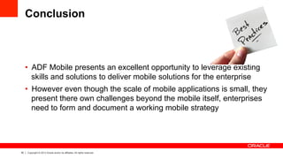 35 Copyright © 2013 Oracle and/or its affiliates. All rights reserved.
Conclusion
•  ADF Mobile presents an excellent opportunity to leverage existing
skills and solutions to deliver mobile solutions for the enterprise
•  However even though the scale of mobile applications is small, they
present there own challenges beyond the mobile itself, enterprises
need to form and document a working mobile strategy
 