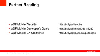36 Copyright © 2013 Oracle and/or its affiliates. All rights reserved.
Further Reading
•  ADF Mobile Website http://bit.ly/adfmobile
•  ADF Mobile Developer's Guide http://bit.ly/adfmobguide111230
•  ADF Mobile UX Guidelines http://bit.ly/adfmobileuxguidelines
 