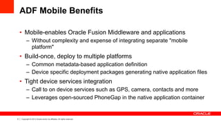 5 Copyright © 2013 Oracle and/or its affiliates. All rights reserved.
ADF Mobile Benefits
•  Mobile-enables Oracle Fusion Middleware and applications
–  Without complexity and expense of integrating separate "mobile
platform"
•  Build-once, deploy to multiple platforms
–  Common metadata-based application definition
–  Device specific deployment packages generating native application files
•  Tight device services integration
–  Call to on device services such as GPS, camera, contacts and more
–  Leverages open-sourced PhoneGap in the native application container
 