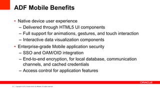6 Copyright © 2013 Oracle and/or its affiliates. All rights reserved.
ADF Mobile Benefits
•  Native device user experience
–  Delivered through HTML5 UI components
–  Full support for animations, gestures, and touch interaction
–  Interactive data visualization components
•  Enterprise-grade Mobile application security
–  SSO and OAM/OID integration
–  End-to-end encryption, for local database, communication
channels, and cached credentials
–  Access control for application features
 