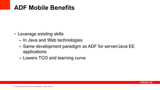 7 Copyright © 2013 Oracle and/or its affiliates. All rights reserved.
ADF Mobile Benefits
•  Leverage existing skills
–  In Java and Web technologies
–  Same development paradigm as ADF for server/Java EE
applications
–  Lowers TCO and learning curve
 