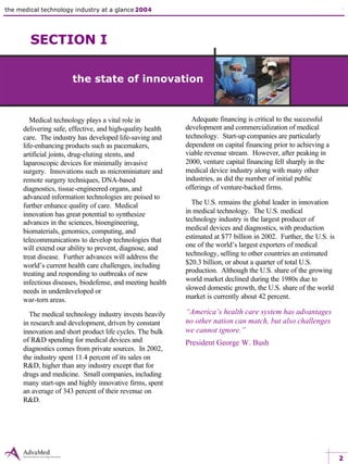 the medical technology industry at a glance 2004 the state of innovation 1 industry overview
Medical technology plays a vital role in
delivering safe, effective, and high-quality health
care. The industry has developed life-saving and
life-enhancing products such as pacemakers,
artificial joints, drug-eluting stents, and
laparoscopic devices for minimally invasive
surgery. Innovations such as microminiature and
remote surgery techniques, DNA-based
diagnostics, tissue-engineered organs, and
advanced information technologies are poised to
further enhance quality of care. Medical
innovation has great potential to synthesize
advances in the sciences, bioengineering,
biomaterials, genomics, computing, and
telecommunications to develop technologies that
will extend our ability to prevent, diagnose, and
treat disease. Further advances will address the
world’s current health care challenges, including
treating and responding to outbreaks of new
infectious diseases, biodefense, and meeting health
needs in underdeveloped or
war-torn areas.
The medical technology industry invests heavily
in research and development, driven by constant
innovation and short product life cycles. The bulk
of R&D spending for medical devices and
diagnostics comes from private sources. In 2002,
the industry spent 11.4 percent of its sales on
R&D, higher than any industry except that for
drugs and medicine. Small companies, including
many start-ups and highly innovative firms, spent
an average of 343 percent of their revenue on
R&D.
Adequate financing is critical to the successful
development and commercialization of medical
technology. Start-up companies are particularly
dependent on capital financing prior to achieving a
viable revenue stream. However, after peaking in
2000, venture capital financing fell sharply in the
medical device industry along with many other
industries, as did the number of initial public
offerings of venture-backed firms.
The U.S. remains the global leader in innovation
in medical technology. The U.S. medical
technology industry is the largest producer of
medical devices and diagnostics, with production
estimated at $77 billion in 2002. Further, the U.S. is
one of the world’s largest exporters of medical
technology, selling to other countries an estimated
$20.3 billion, or about a quarter of total U.S.
production. Although the U.S. share of the growing
world market declined during the 1980s due to
slowed domestic growth, the U.S. share of the world
market is currently about 42 percent.
“America’s health care system has advantages
no other nation can match, but also challenges
we cannot ignore.”
President George W. Bush
2
SECTION I
the state of innovation
 