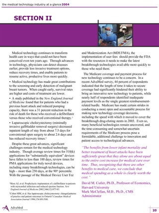 20
the medical technology industry at a glance 2004 the value of innovation 4 economic benefits
the value of innovation
Medical technology continues to transform
health care in ways that could not have been
conceived even ten years ago. Through advances
in technology, physicians can detect diseases
earlier, provide less invasive treatment options,
reduce recovery times, and enable patients to
resume active, productive lives more quickly.
• Medical technology has made great contributions
to the screening and early detection of malignant
breast tumors. When caught early, survival rates
are higher and costs of treatment are lower.
• A study published in the New England Journal
of Medicine found that for patients who had a
previous heart attack and reduced pumping
capacity, there was a 31 percent reduction in the
risk of death for those who received a defibrillator
versus those who received conventional therapy.1
• Laparoscopic cholecystectomy (minimally
invasive gallbladder removal surgery) decreased
inpatient length of stay from about 7.5 days for
conventional open surgery to about 2.6 days and
has reduced recovery times.2
Despite these great advances, significant
challenges remain for the medical technology
industry. Though average review times for 510(k)
applications for “substantially equivalent” devices
have fallen to less than 100 days, review times for
PMA applications for truly novel devices,
including many breakthrough technologies, can be
high – more than 250 days, at the 90th percentile.
With the passage of the Medical Device User Fee
and Modernization Act (MDUFMA), the
implementation of user fees should provide the FDA
with the resources it needs to make the latest
breakthrough technologies avail-able more quickly to
those who need them.
The Medicare coverage and payment process for
new technology continues to be a concern. In a
recent AdvaMed survey, 44 percent of respondents
indicated that the length of time it takes to secure
coverage had significantly hindered their ability to
bring an innovative new technology to patients, while
nearly half of respondents identified inadequate
payment levels as the single greatest reimbursement-
related hurdle. Medicare has made certain strides in
conducting a more open and accountable process for
making new technology coverage decisions,
including the speed with which it moved to cover the
breakthrough drug-eluting stents in 2003. Even so,
many beneficial technologies remain uncovered, and
the time-consuming and somewhat uncertain
requirements of the Medicare process pose a
formidable, additional challenge to innovation and
patient access to technological advances.
“The benefits from lower infant mortality and
better treatment of heart attacks have been
sufficiently great that they alone are about equal
to the entire cost increase for medical care over
time. Thus, recognizing that there are other
benefits to medical care, we conclude that
medical spending as a whole is clearly worth the
cost.”
David M. Cutler, Ph.D., Professor of Economics,
Harvard University
Mark McClellan, M.D., Ph.D., CMS
Administrator
1Moss AJ, et al. Prophylactic implantation of a defibrillator inpatients
with myocardial infarction and reduced ejection fraction. New
England Journal of Medicine 2002;346(12):877-83.
2Cohen MM, et al. Has laparoscopic cholecystectomy changedpatterns
of practice and patient outcomes in Ontario? Canadian Medical
Association Journal 1996;154:491-500.
SECTION II
 