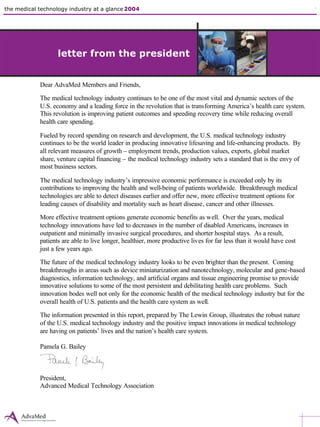 the medical technology industry at a glance 2004 the state of innovation 1 industry overview
letter from the president
Dear AdvaMed Members and Friends,
The medical technology industry continues to be one of the most vital and dynamic sectors of the
U.S. economy and a leading force in the revolution that is transforming America’s health care system.
This revolution is improving patient outcomes and speeding recovery time while reducing overall
health care spending.
Fueled by record spending on research and development, the U.S. medical technology industry
continues to be the world leader in producing innovative lifesaving and life-enhancing products. By
all relevant measures of growth – employment trends, production values, exports, global market
share, venture capital financing – the medical technology industry sets a standard that is the envy of
most business sectors.
The medical technology industry’s impressive economic performance is exceeded only by its
contributions to improving the health and well-being of patients worldwide. Breakthrough medical
technologies are able to detect diseases earlier and offer new, more effective treatment options for
leading causes of disability and mortality such as heart disease, cancer and other illnesses.
More effective treatment options generate economic benefits as well. Over the years, medical
technology innovations have led to decreases in the number of disabled Americans, increases in
outpatient and minimally invasive surgical procedures, and shorter hospital stays. As a result,
patients are able to live longer, healthier, more productive lives for far less than it would have cost
just a few years ago.
The future of the medical technology industry looks to be even brighter than the present. Coming
breakthroughs in areas such as device miniaturization and nanotechnology, molecular and gene-based
diagnostics, information technology, and artificial organs and tissue engineering promise to provide
innovative solutions to some of the most persistent and debilitating health care problems. Such
innovation bodes well not only for the economic health of the medical technology industry but for the
overall health of U.S. patients and the health care system as well.
The information presented in this report, prepared by The Lewin Group, illustrates the robust nature
of the U.S. medical technology industry and the positive impact innovations in medical technology
are having on patients’ lives and the nation’s health care system.
Pamela G. Bailey
President,
Advanced Medical Technology Association
letter from the president
 