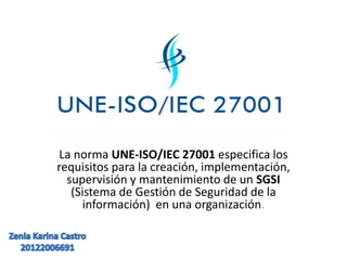 La norma UNE-ISO/IEC 27001 especifica los
requisitos para la creación, implementación,
supervisión y mantenimiento de un SGSI
(Sistema de Gestión de Seguridad de la
información) en una organización.
 