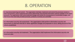 8. OPERATION
8.1 Operational planning and control - The organization shall plan, implement and control the processes needed to
meet requirements, and to implement the actions determined. Documented information shall be available to the extent
necessary. The organization shall control planned changes and review the consequences of unintended changes, and
shall ensure that externally provided processes, products or services are controlled.
8.2 Information security risk assessment - The organization shall perform information security risk
assessments at planned intervals or when significant changes are proposed or occur, taking account of the
criteria established.
8.3 Information security risk treatment - The organization shall implement the information security risk
treatment plan.
10
 