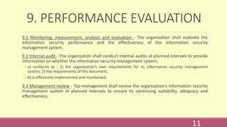 9. PERFORMANCE EVALUATION
9.1 Monitoring, measurement, analysis and evaluation - The organization shall evaluate the
information security performance and the effectiveness of the information security
management system.
9.2 Internal audit - The organization shall conduct internal audits at planned intervals to provide
information on whether the information security management system:
a) conforms to : 1) the organization’s own requirements for its information security management
system; 2) the requirements of this document;
b) is effectively implemented and maintained.
9.3 Management review - Top management shall review the organization's information security
management system at planned intervals to ensure its continuing suitability, adequacy and
effectiveness.
11
 
