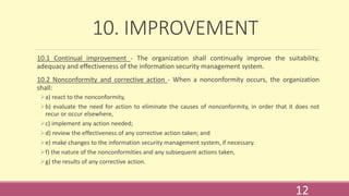 10. IMPROVEMENT
10.1 Continual improvement - The organization shall continually improve the suitability,
adequacy and effectiveness of the information security management system.
10.2 Nonconformity and corrective action - When a nonconformity occurs, the organization
shall:
a) react to the nonconformity,
b) evaluate the need for action to eliminate the causes of nonconformity, in order that it does not
recur or occur elsewhere,
c) implement any action needed;
d) review the effectiveness of any corrective action taken; and
e) make changes to the information security management system, if necessary.
f) the nature of the nonconformities and any subsequent actions taken,
g) the results of any corrective action.
12
 