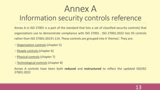 Annex A
Information security controls reference
Annex A in ISO 27001 is a part of the standard that lists a set of classified security controls) that
organizations use to demonstrate compliance with ISO 27001 . ISO 27001:2022 lists 93 controls
rather than ISO 27001:2013’s 114. These controls are grouped into 4 ‘themes’. They are:
Organization controls (chapter 5)
People controls (chapter 6)
Physical controls (chapter 7)
Technological controls (chapter 8)
Annex A controls have been both reduced and restructured to reflect the updated ISO/IEC
27001:2022
13
 