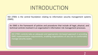 INTRODUCTION
ISO 27001 is the central foundation relating to information security management systems
(ISMS).
An ISMS is the framework of policies and procedures that include all legal, physical, and
technical controls involved in an organization’s information risk management processes.
ISO 27001 controls take an adequate and appropriate risk-based approach in providing
ISMS implementation requirements, enabling organizations of any size to comfortably
manage security assets.
2
 
