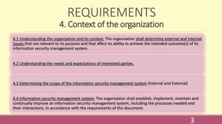 REQUIREMENTS
4. Context of the organization
4.1 Understanding the organization and its context: The organization shall determine external and internal
issues that are relevant to its purpose and that affect its ability to achieve the intended outcome(s) of its
information security management system.
4.2 Understanding the needs and expectations of interested parties.
4.3 Determining the scope of the information security management system (Internal and External)
4.4 Information security management system: The organization shall establish, implement, maintain and
continually improve an information security management system, including the processes needed and
their interactions, in accordance with the requirements of this document.
3
 