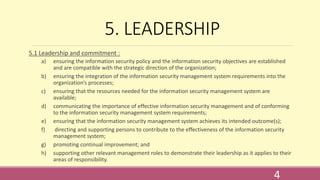 5. LEADERSHIP
5.1 Leadership and commitment :
a) ensuring the information security policy and the information security objectives are established
and are compatible with the strategic direction of the organization;
b) ensuring the integration of the information security management system requirements into the
organization’s processes;
c) ensuring that the resources needed for the information security management system are
available;
d) communicating the importance of effective information security management and of conforming
to the information security management system requirements;
e) ensuring that the information security management system achieves its intended outcome(s);
f) directing and supporting persons to contribute to the effectiveness of the information security
management system;
g) promoting continual improvement; and
h) supporting other relevant management roles to demonstrate their leadership as it applies to their
areas of responsibility.
4
 