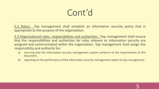 Cont’d
5.2 Policy: Top management shall establish an information security policy that is
appropriate to the purpose of the organization;
5.3 Organizational roles, responsibilities and authorities : Top management shall ensure
that the responsibilities and authorities for roles relevant to information security are
assigned and communicated within the organization. Top management shall assign the
responsibility and authority for:
a) ensuring that the information security management system conforms to the requirements of this
document;
b) reporting on the performance of the information security management system to top management.
5
 