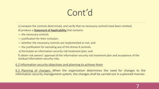 Cont’d
c) compare the controls determined, and verify that no necessary controls have been omitted;
d) produce a Statement of Applicability that contains:
— the necessary controls
— justification for their inclusion;
— whether the necessary controls are implemented or not; and
— the justification for excluding any of the Annex A controls.
e) formulate an information security risk treatment plan; and
f) obtain risk owners’ approval of the information security risk treatment plan and acceptance of the
residual information security risks.
6.2 Information security objectives and planning to achieve them
6.3 Planning of changes: When the organization determines the need for changes to the
information security management system, the changes shall be carried out in a planned manner.
7
 