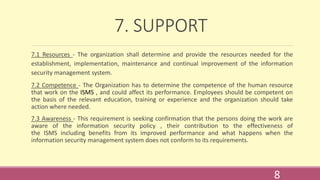 7. SUPPORT
7.1 Resources - The organization shall determine and provide the resources needed for the
establishment, implementation, maintenance and continual improvement of the information
security management system.
7.2 Competence - The Organization has to determine the competence of the human resource
that work on the ISMS , and could affect its performance. Employees should be competent on
the basis of the relevant education, training or experience and the organization should take
action where needed.
7.3 Awareness - This requirement is seeking confirmation that the persons doing the work are
aware of the information security policy , their contribution to the effectiveness of
the ISMS including benefits from its improved performance and what happens when the
information security management system does not conform to its requirements.
8
 