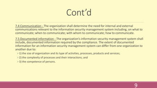 Cont’d
7.4 Communication - The organization shall determine the need for internal and external
communications relevant to the information security management system including, on what to
communicate; when to communicate; with whom to communicate; how to communicate.
7.5 Documented information - The organization’s information security management system shall
include, documented information required by the compliance. The extent of documented
information for an information security management system can differ from one organization to
another due to:
1) the size of organization and its type of activities, processes, products and services;
2) the complexity of processes and their interactions; and
3) the competence of persons.
9
 