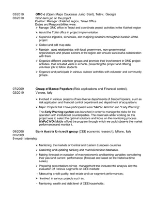 03/2010 OMC-J (Open Maps Caucasus Jump Start), Telavi, Georgia
05/2010 Short-term job on the project
Position: Manager of kakheti region, Telavi Office
Duties and Responsibilities were:
 Manage OMC office in Telavi and coordinate project activities in the Kakheti region
 Assist the Tbilisi office in project implementation
 Supervise logistics, schedules, and mapping locations throughout duration of the
project
 Collect and edit map data
 Maintain good relationships with local government, non-governmental
organizations and private sectors in the region and ensure successful collaboration
with them
 Organize different volunteer groups and promote their involvement in OMC project
activities, that included visits in schools, presenting the project and offering
volunteer job to fellow students
 Organize and participate in various outdoor activities with volunteer and community
groups.
07/2009 Group of Banco Popolare (Risk applications and Financial control),
02/2010 Verona, Italy
 Involved in various projects of two diverse departments of Banco Popolare, such as
risk application and financial control department and department of acquisitions
 Major Projects that I have participated were “MaPac AlmPro” and “Early Warning”.
The Early Warning system was launched in order to manage the risks for the
operation with institutional counterparties. The main task while working on this
project was to select the optimal solutions and focus on the monitoring process.
MaPaC MO (Middle office) the program through which we could observe the market
performance and monitor it.
09/2008 Bank Austria Unicredit group (CEE economic research), Milano, Italy
05/2009
9 month internship
 Monitoring the markets of Central and Eastern European countries
 Collecting and updating banking and macroeconomic databases
 Making forecast on evolution of macroeconomic and banking variables considering
their past and current performance (forecast are based on the historical time
series)
 Preparing presentations for top management that included the analysis and the
evaluation of various segments on CEE markets:
- Measuring credit quality, real estate and car segment performances;
 Involved in various projects such as:
- Monitoring wealth and debt level of CEE households;
 