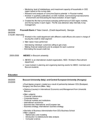 - Monitoring level of indebtedness and investment capacity of households in CEE
region based on the survey data;
- Research and analyses of consumer finance potential in Russian market,
- Involved in quarterly publications on CEE markets. Summarizing macroeconomic
environment and forecasting the future evolution of each region.
 Created the file that summarizes everyday performance of CEE region markets,
and the top banks in each region. The file was delivered daily internally to top
management.
06/2006 Procredit Bank of Telavi branch, (Credit department), Georgia
08/2006
3 month Internship
 Worked in the credit department with different credit officers who were in charge of
issuing the credit to retail segment
 Main tasks I have performed:
- Interviewing individual customers willing to get a loan,
- Making financial statements and its analysis for each customer
- Eliminating the issued credit risk
2005-2006 AIESEC in Bocconi university
 AIESEC is an international student organization, NGO. Worked in Recruitment
department
 I was involved in planning and organizing learning events for AISEC members and
Bocconi students.
Education
09/2005 Bocconi University (Italy) and Central European University (Hungary)
03/2009
Dual degree program created as a result of partnership between CEU (Budapest,
Hungary) and Bocconi (Milan, Italy)
Diploma (Laurea) in International Economics and Management from Università
Bocconi
Main subjects:
- Financial mathematics
- Corporate finance
- Financial markets and institutions
- International economics
- Business law; International and European law
- Business strategy; International business strategy
Bachelor of Business Administration from CEU Business School
Main subjects:
- Mathematics and modeling
- Introduction to statistical and data analysis
- Computer science
 