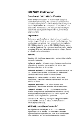 ISO 27001 Certification
Overview of ISO 27001 Certification
An ISO 27001 Certification is an internationally recognized
certification demonstrating that a company has implemented
and follows a comprehensive information security management
system. The ISO 27001 standard is based on a number of best
practices for information security management, including risk
assessment, security control implementation, and continual
improvement.
Importance
Businesses, regardless of size or industry, have an increasing
number of cyber threats to worry about. In order to protect their
sensitive data and systems, many companies are turning to the
ISO 27001 standard for help. An ISO 27001 Certification is seen
as a stamp of approval that a company takes information security
seriously and has put in place best practices to mitigate the risk
of a data breach or cyber-attack.
Benefits
Obtaining this Certification can provide a number of benefits for
companies, including:
Enhanced security – It helps to ensure that your organization’s
information is protected from unauthorized access, use,
disclosure, alteration, or destruction.
Improved compliance – complying with the requirements of the
ISO 27001 standard can help to improve your organization’s
compliance with other standards and regulations.
Reduced risk – A certification can help to reduce your
organization’s risk of data breaches, cyberattacks, and other
security incidents.
Improved reputation – It can help to improve your
organization’s reputation as a reliable and secure business.
Enhanced efficiency – The ISO 27001 standard includes a
number of requirements for an effective information security
management system (ISMS), which can help to improve the
efficiency of your organization’s operations.
Reduced costs – Adopting and implementing an ISO 27001-
compliant ISMS can help to reduce your organization’s
information security costs.
Which Organizations Can Apply?
Any organization can apply for an ISO 27001 Certificate,
regardless of size or industry. The standard is suitable for
organizations of all types and sizes, from small businesses to
 
