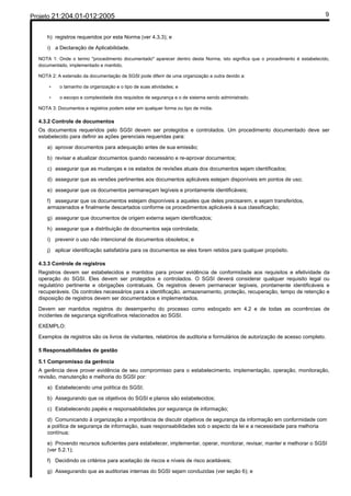 Projeto 21:204.01-012:2005                                                                                                    9


     h) registros requeridos por esta Norma (ver 4.3.3); e

     i) a Declaração de Aplicabilidade.

  NOTA 1: Onde o termo "procedimento documentado" aparecer dentro desta Norma, isto significa que o procedimento é estabelecido,
  documentado, implementado e mantido.

  NOTA 2: A extensão da documentação de SGSI pode diferir de uma organização a outra devido a:

      -    o tamanho da organização e o tipo de suas atividades; e

      -    o escopo e complexidade dos requisitos de segurança e o de sistema sendo administrado.

  NOTA 3: Documentos e registros podem estar em qualquer forma ou tipo de mídia.

  4.3.2 Controle de documentos
  Os documentos requeridos pelo SGSI devem ser protegidos e controlados. Um procedimento documentado deve ser
  estabelecido para definir as ações gerenciais requeridas para:

     a) aprovar documentos para adequação antes de sua emissão;

     b) revisar e atualizar documentos quando necessário e re-aprovar documentos;

     c) assegurar que as mudanças e os estados de revisões atuais dos documentos sejam identificados;

     d) assegurar que as versões pertinentes aos documentos aplicáveis estejam disponíveis em pontos de uso;

     e) assegurar que os documentos permaneçam legíveis e prontamente identificáveis;

     f) assegurar que os documentos estejam disponíveis a aqueles que deles precisarem, e sejam transferidos,
     armazenados e finalmente descartados conforme os procedimentos aplicáveis à sua classificação;

     g) assegurar que documentos de origem externa sejam identificados;

     h) assegurar que a distribuição de documentos seja controlada;

     i) prevenir o uso não intencional de documentos obsoletos; e

     j) aplicar identificação satisfatória para os documentos se eles forem retidos para qualquer propósito.

  4.3.3 Controle de registros
  Registros devem ser estabelecidos e mantidos para prover evidência de conformidade aos requisitos e efetividade da
  operação do SGSI. Eles devem ser protegidos e controlados. O SGSI deverá considerar qualquer requisito legal ou
  regulatório pertinente e obrigações contratuais. Os registros devem permanecer legíveis, prontamente identificáveis e
  recuperáveis. Os controles necessários para a identificação, armazenamento, proteção, recuperação, tempo de retenção e
  disposição de registros devem ser documentados e implementados.

  Devem ser mantidos registros do desempenho do processo como esboçado em 4.2 e de todas as ocorrências de
  incidentes de segurança significativos relacionados ao SGSI.

  EXEMPLO:

  Exemplos de registros são os livros de visitantes, relatórios de auditoria e formulários de autorização de acesso completo.

  5 Responsabilidades de gestão

  5.1 Compromisso da gerência
  A gerência deve prover evidência de seu compromisso para o estabelecimento, implementação, operação, monitoração,
  revisão, manutenção e melhoria do SGSI por:

     a) Estabelecendo uma política do SGSI;

     b) Assegurando que os objetivos do SGSI e planos são estabelecidos;

     c) Estabelecendo papéis e responsabilidades por segurança de informação;

     d) Comunicando à organização a importância de discutir objetivos de segurança da informação em conformidade com
     a política de segurança de informação, suas responsabilidades sob o aspecto da lei e a necessidade para melhoria
     contínua;

     e) Provendo recursos suficientes para estabelecer, implementar, operar, monitorar, revisar, manter e melhorar o SGSI
     (ver 5.2.1);

     f) Decidindo os critérios para aceitação de riscos e níveis de risco aceitáveis;

     g) Assegurando que as auditorias internas do SGSI sejam conduzidas (ver seção 6); e
 