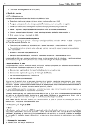 10                                                                                           Projeto 21:204.01-012:2005


        h) Conduzindo revisões gerenciais do SGSI (ver 7).

     5.2 Gestão de recursos

     5.2.1 Provisão de recursos
     A organização deve determinar e prover os recursos necessários para:

        a) Estabelecer, implementar, operar, monitorar, revisar, manter e melhorar um SGSI;

        b) Assegurar que os procedimentos de segurança da informação suportam os requisitos de negócio;

        c) Identificar e endereçar requisitos legais e regulatórios e obrigações de segurança contratuais;

        d) Manter a segurança adequada pela aplicação correta de todos os controles implementados;

        e) Conduzir revisões quando necessário, e reagir adequadamente aos resultados destas revisões; e

        f) Onde exigido, melhorar a efetividade do SGSI.

     5.2.2 Treinamento, conscientização e competência
     A organização deve assegurar que todo o pessoal que tem responsabilidades nomeadas definidas no SGSI é competente
     para executar as tarefas requeridas por:

        a) Determinando as competências necessárias para o pessoal que executa o trabalho efetuando o SGSI;

        b) Provendo treinamento ou tomando outras ações (por exemplo, empregando pessoal competente) para satisfazer
        estas necessidades;

        c) Avaliando a efetividade das ações tomadas; e

        d) Mantendo registros de educação, treinamento, habilidades, experiências e qualificações (ver 4.3.3).

     A organização também deve assegurar que todo o pessoal pertinente esteja atento da relevância e importância das suas
     atividades de segurança de informação e como eles contribuem à realização dos objetivos do SGSI.

     6 Auditorias internas do SGSI
     A organização deve conduzir auditorias internas no SGSI a intervalos planejados para determinar se os objetivos de
     controle, controles, processos e procedimentos de seu SGSI:

        a) Obedecem aos requisitos desta Norma e à legislação pertinente ou regulamentos;

        b) Obedecem aos requisitos de segurança da informação identificadas;

        c) São efetivamente implementados e mantidos; e

        d) São executados conforme esperado.

     Um programa de auditoria deve ser planejado, considerando o estado e importância dos processos e áreas a serem
     auditados, como também os resultados de auditorias anteriores. Devem ser definidos os critérios de auditoria, escopo,
     freqüência e métodos. A seleção de auditores e condução de auditorias deve assegurar a objetividade e imparcialidade do
     processo de auditoria. Os auditores não devem auditar seu próprio trabalho.

     As responsabilidades e requisitos para planejar e administrar auditorias, e por informar resultados e manter registros (ver
     4.3.3) devem ser definidas em um procedimento documentado.

     A gerência responsável pela área a ser auditada deve assegurar que as ações serão consideradas sem demora imprópria
     para eliminar as não-conformidades descobertas e suas causas. Atividades de acompanhamento devem incluir a
     verificação das ações tomadas e a comunicação de resultados de verificação (ver a seção 8).

     NOTA: A ABNT NBR ISO 19011:2002, Diretrizes para auditorias de sistema de gestão da qualidade e/ou ambiental, pode prover uma
     direção útil para a condução das auditorias internas do SGSI.

     7 Análise crítica pela direção do SGSI

     7.1 Geral
     A Direção deve analisar criticamente o SGSI da organização a intervalos planejados (pelo menos uma vez por ano) para
     assegurar que este continua conveniente, suficiente e efetivo. Esta revisão deve incluir avaliação de oportunidades para
     melhoria e a necessidade de mudanças do SGSI, inclusive a política de segurança da informação e objetivos de segurança
     da informação. Os resultados dessas análises devem ser claramente documentados e os registros devem ser mantidos
     (ver 4.3.3).

     7.2 Análise crítica das entradas
     As análises críticas pela direção devem incluir:
 